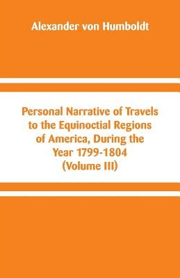 Personal Narrative of Travels to the Equinoctial Regions of America, During the Year 1799-1804: (Volume III) by Humboldt, Alexander Von