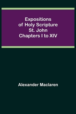 Expositions of Holy Scripture: St. John Chapters I to XIV by MacLaren, Alexander