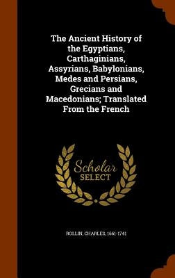 The Ancient History of the Egyptians, Carthaginians, Assyrians, Babylonians, Medes and Persians, Grecians and Macedonians; Translated From the French by Rollin, Charles