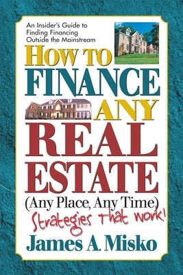 How to Finance Any Real Estate, Any Place, Any Time: Strategies That Work by Misko, James A.