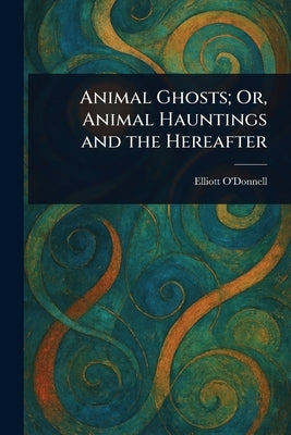 Animal Ghosts; Or, Animal Hauntings and the Hereafter by O'Donnell, Elliott