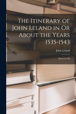 The Itinerary of John Leland in Or About the Years 1535-1543: Parts I to XI by Leland, John