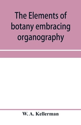 The elements of botany embracing organography, histology, vegetable physiology, systematic botany and economic botany; Arranged for School use or for by A. Kellerman, W.
