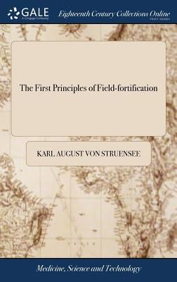 The First Principles of Field-fortification: Containing Concise and Familiar Precepts for the Construction, Attack, and Defence of Field-works; ... By by Struensee, Karl August Von
