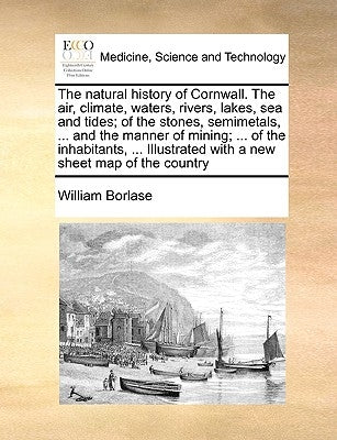 The Natural History of Cornwall. the Air, Climate, Waters, Rivers, Lakes, Sea and Tides; Of the Stones, Semimetals, ... and the Manner of Mining; ... by Borlase, William