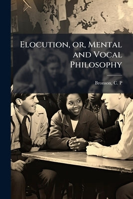 Elocution, or, Mental and Vocal Philosophy: Involving the Principles of Reading and Speaking, and Designed for the Development and Cultivation of Both by Bronson, C. P.