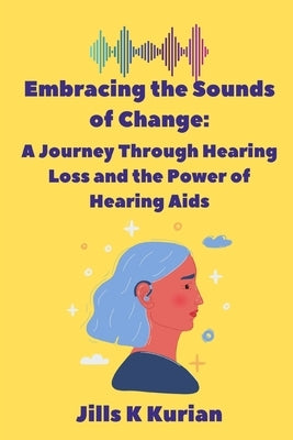 Embracing the Sounds of Change: A Journey Through Hearing Loss and the Power of Hearing Aids by Kurian, Jills K.