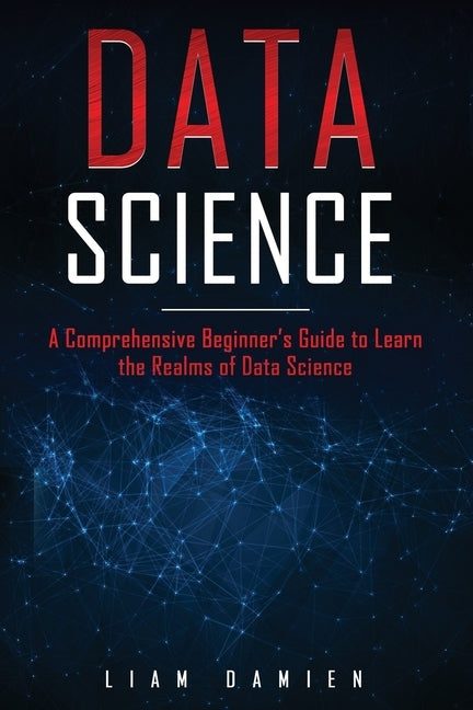 Data Science: A Comprehensive Beginner's Guide to Learn the Realms of Data Science by Damien, Liam