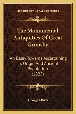 The Monumental Antiquities Of Great Grimsby: An Essay Towards Ascertaining Its Origin And Ancient Population (1825) by Oliver, George