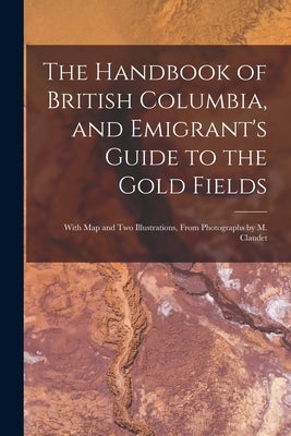 The Handbook of British Columbia, and Emigrant's Guide to the Gold Fields [microform]: With Map and Two Illustrations, From Photographs by M. Claudet by Anonymous