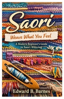 Saori Weave What You Feel: A Modern Beginner's Guide to Saori Weaving by Barnes, Edward B.