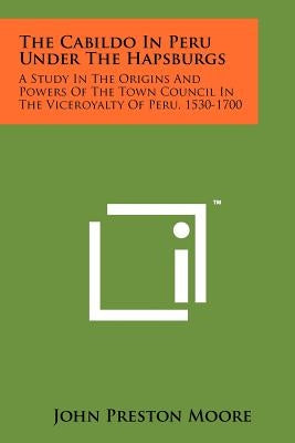 The Cabildo In Peru Under The Hapsburgs: A Study In The Origins And Powers Of The Town Council In The Viceroyalty Of Peru, 1530-1700 by Moore, John Preston