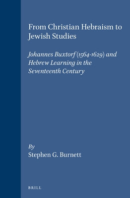 From Christian Hebraism to Jewish Studies: Johannes Buxtorf (1564-1629) and Hebrew Learning in the Seventeenth Century by Burnett, Stephen