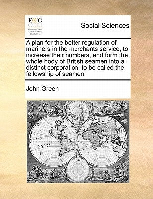 A Plan for the Better Regulation of Mariners in the Merchants Service, to Increase Their Numbers, and Form the Whole Body of British Seamen Into a Dis by Green, John