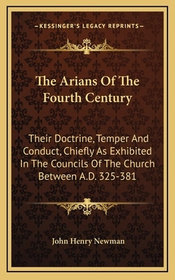 The Arians Of The Fourth Century: Their Doctrine, Temper And Conduct, Chiefly As Exhibited In The Councils Of The Church Between A.D. 325-381 by Newman, John Henry