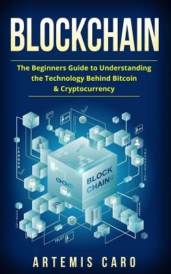 Blockchain: The Beginners Guide To Understanding The Technology Behind Bitcoin & Cryptocurrency by Caro, Artemis
