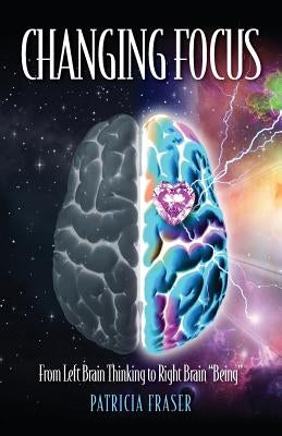 Changing Focus: From Left Brain Thinking to Right Brain "Being" by Fraser, Patricia