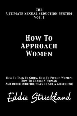 How To Approach Women: The Ultimate Sexual Seduction System. How To Talk To Girls, How To Pickup Women, How To Charm A Woman And Other Surefire Ways T by Strickland, Eddie