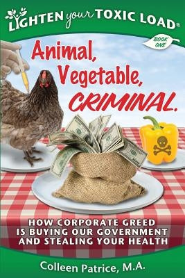 Lighten Your Toxic Load: Book One: Animal, Vegetable, Criminal: How Corporate Greed is Buying Our Government and Stealing Your Health by Patrice M. a., Colleen