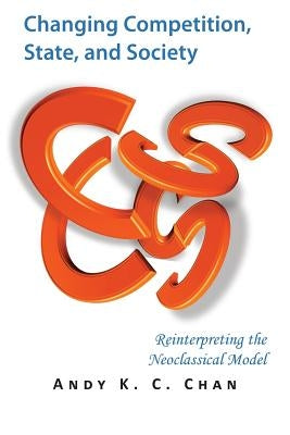 Changing Competition, State, and Society: Reinterpreting the Neoclassical Model by Chan, Andy K. C.