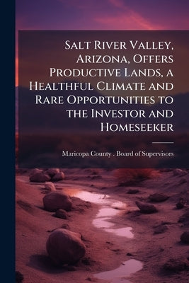 Salt River Valley, Arizona, Offers Productive Lands, a Healthful Climate and Rare Opportunities to the Investor and Homeseeker by Maricopa County (Ariz ). Board of Superv