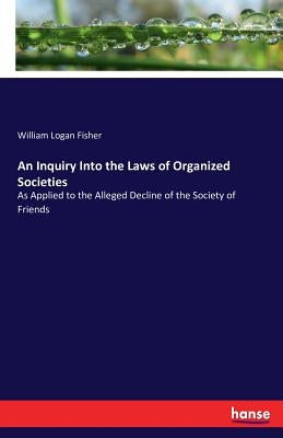 An Inquiry Into the Laws of Organized Societies: As Applied to the Alleged Decline of the Society of Friends by Fisher, William Logan