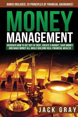 Money Management: Discover How to Get Out of Debt, Create a Budget, Save Money and Make Money All While Building Real Financial Wealth by Gray, Jack