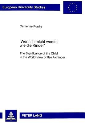 'Wenn Ihr Nicht Werdet Wie Die Kinder': The Significance of the Child in the World-View of Ilse Aichinger by Purdie, Catharine