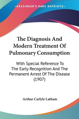 The Diagnosis And Modern Treatment Of Pulmonary Consumption: With Special Reference To The Early Recognition And The Permanent Arrest Of The Disease ( by Latham, Arthur Carlyle
