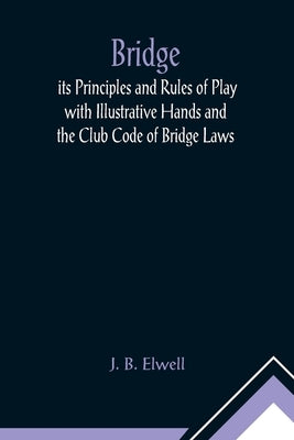 Bridge; its Principles and Rules of Play with Illustrative Hands and the Club Code of Bridge Laws by B. Elwell, J.