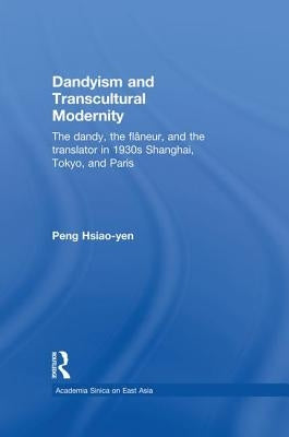Dandyism and Transcultural Modernity: The Dandy, the Flaneur, and the Translator in 1930s Shanghai, Tokyo, and Paris by Peng, Hsiao-Yen