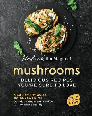 Unlock the Magic of Mushrooms: Delicious Recipes You're Sure to Love by T. White, Alicia