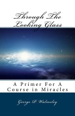 Through The Looking Glass: A Primer For A Course in Miracles by Walmsley, George Philip