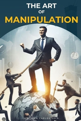 The Art of Manipulation: Master the Art of Influencing and Succeeding Successfully by Sola, Juan