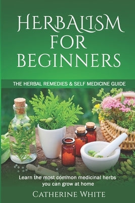 Herbalism for Beginners: The Herbal Remedies & Self Medicine guide. Learn the most common Medicinal Herbs you can Grow at Home. by White, Catherine