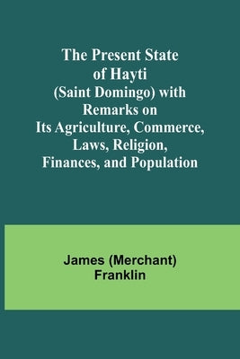 The Present State of Hayti (Saint Domingo) with Remarks on its Agriculture, Commerce, Laws, Religion, Finances, and Population by (Merchant) Franklin, James