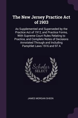 The New Jersey Practice Act of 1903: As Supplemented and Superseded by the Practice Act of 1912, and Practice Forms, With Supreme Court Rules Relating by Sheen, James Morgan