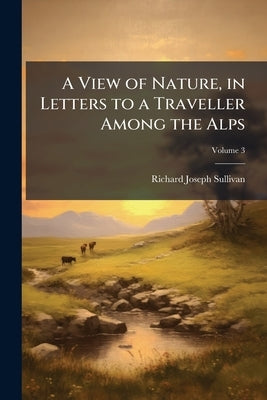A View of Nature, in Letters to a Traveller Among the Alps: With Reflections On Atheistical Philosophy, Now Exemplified in France; Volume 3 by Sullivan, Richard Joseph