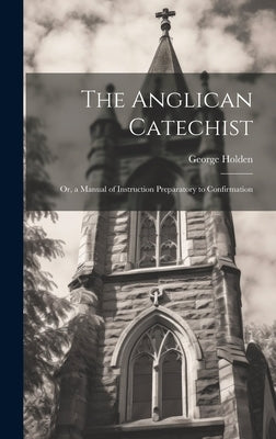 The Anglican Catechist: Or, a Manual of Instruction Preparatory to Confirmation by Holden, George