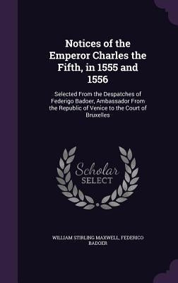Notices of the Emperor Charles the Fifth, in 1555 and 1556: Selected From the Despatches of Federigo Badoer, Ambassador From the Republic of Venice to by Maxwell, William Stirling