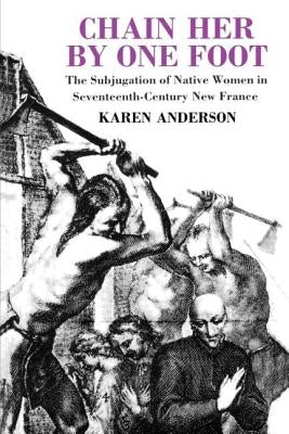 Chain Her by One Foot: The Subjugation of Native Women in Seventeenth-Century New France by Anderson, Karen