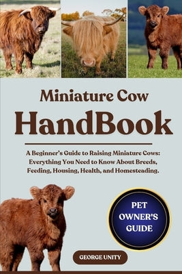 Miniature Cow Handbook: A Beginner's Guide to Raising Miniature Cows: Everything You Need to Know About Breeds, Feeding, Housing, Health, and Homestea by Unity, George