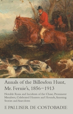 Annals of the Billesdon Hunt, Mr. Fernie's, 1856-1913 - Notable Runs and Incidents of the Chase, Prominent Members, Celebrated Hunters and Hounds, Amu by Costobadie, F. Palliser De