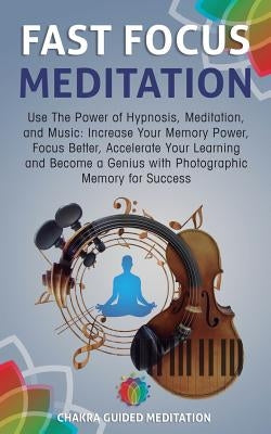 Fast Focus Meditation: Use the Power of Hypnosis, Meditation, and Music: Increase Your Memory Power, Focus Better, Accelerate Your Learning a by Guided Meditation, Chakra