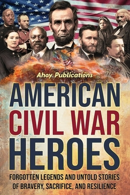 American Civil War Heroes: Forgotten Legends and Untold Stories of Bravery, Sacrifice, and Resilience by Publications, Ahoy