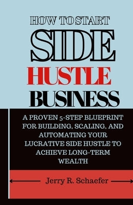 How to Start Side Hustle Business: A Proven 5-Step Blueprint for Building, Scaling, and Automating Your Lucrative Side Hustle to Achieve Long-Term Wea by Schaefer, Jerry R.