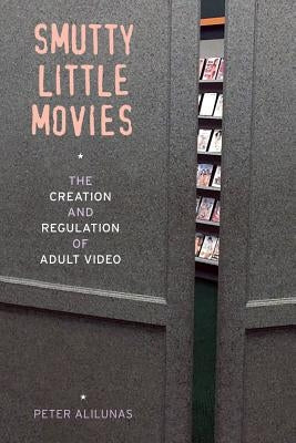 Smutty Little Movies: The Creation and Regulation of Adult Video by Alilunas, Peter