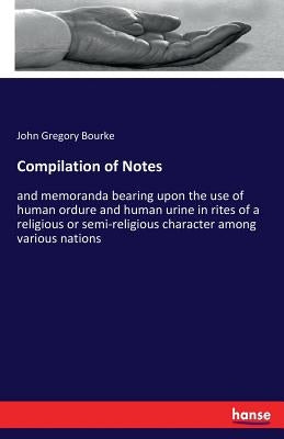 Compilation of Notes: and memoranda bearing upon the use of human ordure and human urine in rites of a religious or semi-religious character among var by Bourke, John Gregory