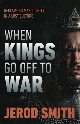 When Kings Go Off to War: Reclaiming masculinity in a lost culture by Smith, Jerod