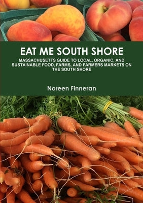 Eat Me South Shore: Massachusetts Guide to Local, Organic, and Sustainable Food, Farms, and Farmers Markets on the South Shore by Finneran, Noreen